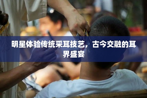 明星體驗(yàn)傳統(tǒng)采耳技藝，古今交融的耳界盛宴