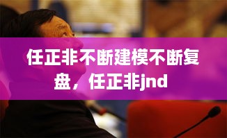 任正非不斷建模不斷復(fù)盤，任正非jnd 