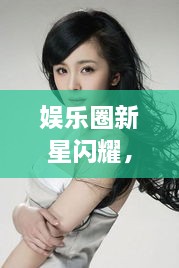 娛樂圈新星閃耀，明星新聞聚焦，引人矚目