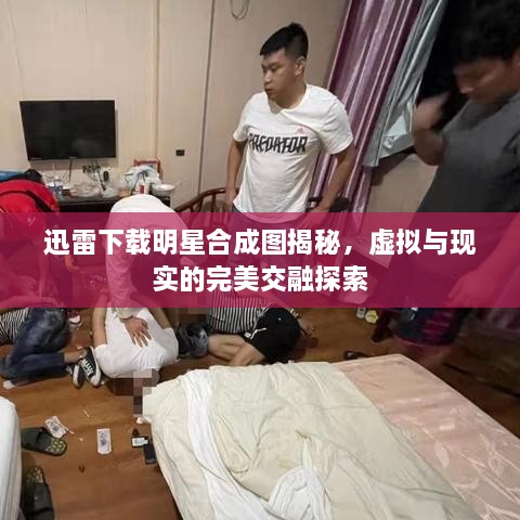 迅雷下載明星合成圖揭秘，虛擬與現(xiàn)實的完美交融探索