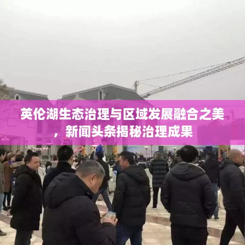英倫湖生態(tài)治理與區(qū)域發(fā)展融合之美，新聞頭條揭秘治理成果