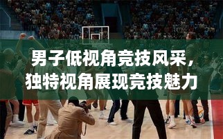 男子低視角競技風(fēng)采，獨(dú)特視角展現(xiàn)競技魅力，熱血沸騰的比賽瞬間