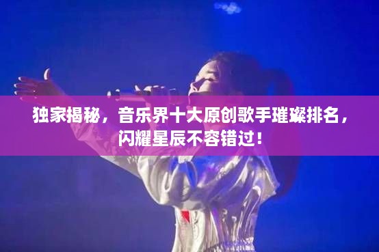 獨家揭秘，音樂界十大原創(chuàng)歌手璀璨排名，閃耀星辰不容錯過！
