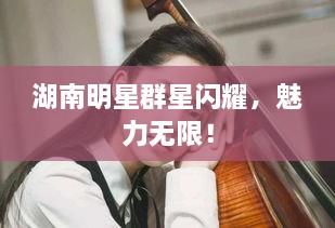 湖南明星群星閃耀，魅力無限！