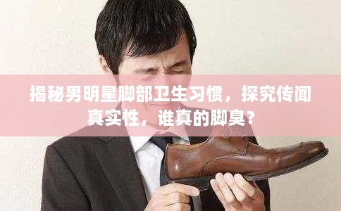 揭秘男明星腳部衛(wèi)生習(xí)慣，探究傳聞?wù)鎸嵭裕l真的腳臭？