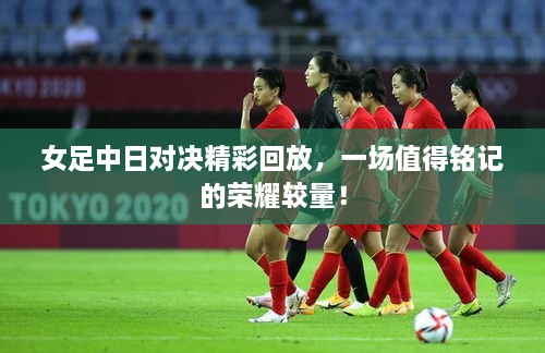 女足中日對決精彩回放，一場值得銘記的榮耀較量！
