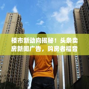 樓市新動向揭秘！頭條賣房新聞廣告，購房者福音來襲！